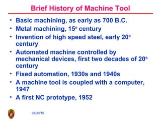 03/30/15
Brief History of Machine Tool
• Basic machining, as early as 700 B.C.
• Metal machining, 15th
century
• Invention of high speed steel, early 20th
century
• Automated machine controlled by
mechanical devices, first two decades of 20th
century
• Fixed automation, 1930s and 1940s
• A machine tool is coupled with a computer,
1947
• A first NC prototype, 1952
 