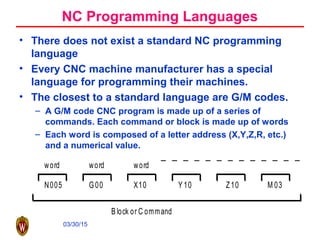 03/30/15
N005 G00 X10 Y 10 Z10 M 03
word word word
B lock or C ommand
NC Programming Languages
• There does not exist a standard NC programming
language
• Every CNC machine manufacturer has a special
language for programming their machines.
• The closest to a standard language are G/M codes.
– A G/M code CNC program is made up of a series of
commands. Each command or block is made up of words
– Each word is composed of a letter address (X,Y,Z,R, etc.)
and a numerical value.
 