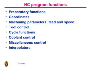 03/30/15
NC program functions
• Preparatory functions
• Coordinates
• Machining parameters: feed and speed
• Tool control
• Cycle functions
• Coolant control
• Miscellaneous control
• Interpolators
 