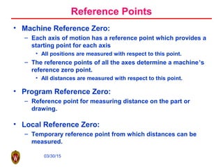 03/30/15
Reference Points
• Machine Reference Zero:
– Each axis of motion has a reference point which provides a
starting point for each axis
• All positions are measured with respect to this point.
– The reference points of all the axes determine a machine’s
reference zero point.
• All distances are measured with respect to this point.
• Program Reference Zero:
– Reference point for measuring distance on the part or
drawing.
• Local Reference Zero:
– Temporary reference point from which distances can be
measured.
 