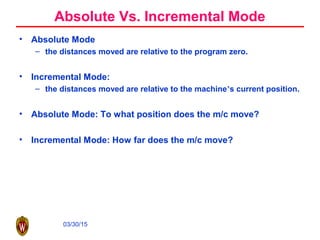 03/30/15
Absolute Vs. Incremental Mode
• Absolute Mode
– the distances moved are relative to the program zero.
• Incremental Mode:
– the distances moved are relative to the machine’s current position.
• Absolute Mode: To what position does the m/c move?
• Incremental Mode: How far does the m/c move?
 