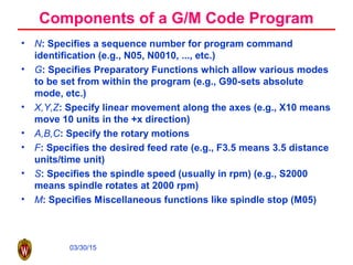 03/30/15
Components of a G/M Code Program
• N: Specifies a sequence number for program command
identification (e.g., N05, N0010, ..., etc.)
• G: Specifies Preparatory Functions which allow various modes
to be set from within the program (e.g., G90-sets absolute
mode, etc.)
• X,Y,Z: Specify linear movement along the axes (e.g., X10 means
move 10 units in the +x direction)
• A,B,C: Specify the rotary motions
• F: Specifies the desired feed rate (e.g., F3.5 means 3.5 distance
units/time unit)
• S: Specifies the spindle speed (usually in rpm) (e.g., S2000
means spindle rotates at 2000 rpm)
• M: Specifies Miscellaneous functions like spindle stop (M05)
 