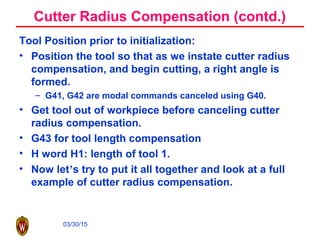 03/30/15
Cutter Radius Compensation (contd.)
Tool Position prior to initialization:
• Position the tool so that as we instate cutter radius
compensation, and begin cutting, a right angle is
formed.
– G41, G42 are modal commands canceled using G40.
• Get tool out of workpiece before canceling cutter
radius compensation.
• G43 for tool length compensation
• H word H1: length of tool 1.
• Now let’s try to put it all together and look at a full
example of cutter radius compensation.
 