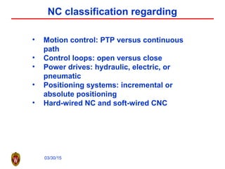 03/30/15
NC classification regarding
• Motion control: PTP versus continuous
path
• Control loops: open versus close
• Power drives: hydraulic, electric, or
pneumatic
• Positioning systems: incremental or
absolute positioning
• Hard-wired NC and soft-wired CNC
 