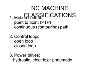 NC MACHINE
CLASSIFICATIONS1. Motion control:
point to point (PTP)
continuous (contouring) path
2. Control loops:
open loop
closed loop
3. Power drives:
hydraulic, electric,or pneumatic
 