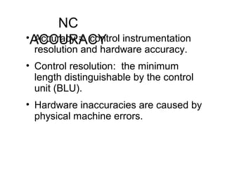 NC
ACCURACY• Accuracy = control instrumentation
resolution and hardware accuracy.
• Control resolution: the minimum
length distinguishable by the control
unit (BLU).
• Hardware inaccuracies are caused by
physical machine errors.
 