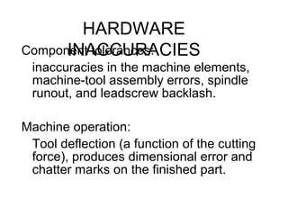 HARDWARE
INACCURACIESComponent tolerances:
inaccuracies in the machine elements,
machine-tool assembly errors, spindle
runout, and leadscrew backlash.
Machine operation:
Tool deflection (a function of the cutting
force), produces dimensional error and
chatter marks on the finished part.
 