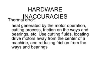 HARDWARE
INACCURACIESThermal error:
heat generated by the motor operation,
cutting process, friction on the ways and
bearings, etc. Use cutting fluids, locating
drive motors away from the center of a
machine, and reducing friction from the
ways and bearings
 