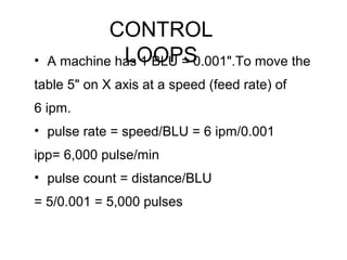 CONTROL
LOOPS• A machine has 1 BLU = 0.001".To move the
table 5" on X axis at a speed (feed rate) of
6 ipm.
• pulse rate = speed/BLU = 6 ipm/0.001
ipp= 6,000 pulse/min
• pulse count = distance/BLU
= 5/0.001 = 5,000 pulses
 