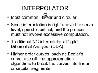 INTERPOLATOR
S• Most common : linear and circular
• Since interpolation is right above the servo
level, speed is critical, and the process
must not involve excessive computation.
• Traditional NC interpolators: Digital
Differential Analyzer (DDA)
• Higher order curves, such as Bezier's
curve, use off-line approximation
algorithms to break the curves into linear
or circular segments.
 