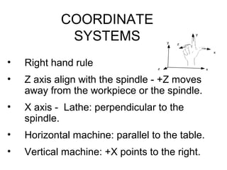 COORDINATE
SYSTEMS
• Right hand rule
• Z axis align with the spindle - +Z moves
away from the workpiece or the spindle.
• X axis - Lathe: perpendicular to the
spindle.
• Horizontal machine: parallel to the table.
• Vertical machine: +X points to the right.
x
y
z
x
y
z
 