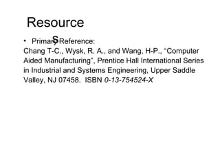 Resource
s• Primary Reference:
Chang T-C., Wysk, R. A., and Wang, H-P., “Computer
Aided Manufacturing”, Prentice Hall International Series
in Industrial and Systems Engineering, Upper Saddle
Valley, NJ 07458. ISBN 0-13-754524-X
 