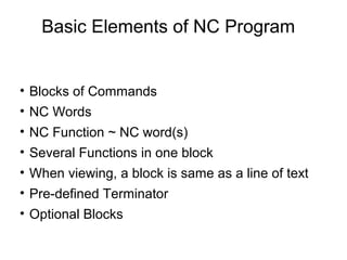 Basic Elements of NC Program
• Blocks of Commands
• NC Words
• NC Function ~ NC word(s)
• Several Functions in one block
• When viewing, a block is same as a line of text
• Pre-defined Terminator
• Optional Blocks
 