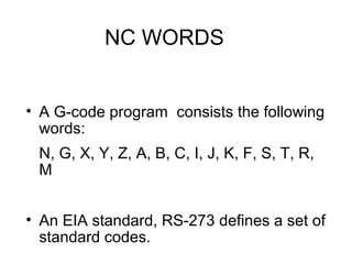 NC WORDS
• A G-code program consists the following
words:
N, G, X, Y, Z, A, B, C, I, J, K, F, S, T, R,
M
• An EIA standard, RS-273 defines a set of
standard codes.
 