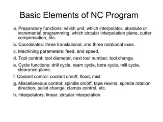Basic Elements of NC Program
a. Preparatory functions: which unit, which interpolator, absolute or
incremental programming, which circular interpolation plane, cutter
compensation, etc.
b. Coordinates: three translational, and three rotational axes.
c. Machining parameters: feed, and speed.
d. Tool control: tool diameter, next tool number, tool change.
e. Cycle functions: drill cycle, ream cycle, bore cycle, mill cycle,
clearance plane.
f. Coolant control: coolant on/off, flood, mist.
g. Miscellaneous control: spindle on/off, tape rewind, spindle rotation
direction, pallet change, clamps control, etc.
h. Interpolators: linear, circular interpolation
 