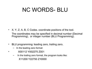 NC WORDS- BLU
• X, Y, Z, A, B, C Codes. coordinate positions of the tool.
The coordinates may be specified in decimal number (Decimal
Programming), or integer number (BLU Programming).
• BLU programming: leading zero, trailing zero.
– In the leading zero format:
• X00112 Y002275 Z001
– In the trailing zero format, the program looks like:
X11200 Y22750 Z10000
 