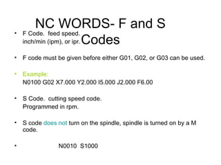 NC WORDS- F and S
Codes
• F Code. feed speed.
inch/min (ipm), or ipr.
• F code must be given before either G01, G02, or G03 can be used.
• Example:
N0100 G02 X7.000 Y2.000 I5.000 J2.000 F6.00
• S Code. cutting speed code.
Programmed in rpm.
• S code does not turn on the spindle, spindle is turned on by a M
code.
• N0010 S1000
 