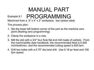 MANUAL PART
PROGRAMMINGExample 9.1
Machined from a 5" x 4" x 2" workpiece. low carbon steel.
The process plan:
1. Set the lower left bottom corner of the part as the machine zero
point (floating zero programming).
2. Clamp the workpiece in a vise.
3. Mill the slot with a 3/4" four flute flat end mill made of carbide. From
the machinability data handbook, the recommended feed is 0.005
inch/tooth/rev, and the recommended cutting speed is 620 fpm.
4. Drill two holes with a 0.75" dia twist drill. Use 0.18 ipr feed and 100
fpm speed.
 