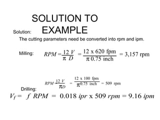 SOLUTION TO
EXAMPLESolution:
The cutting parameters need be converted into rpm and ipm.
Milling:
Drilling:
RPM = 12 V
π D
= 12 x 620 fpm
π 0.75 inch
= 3,157 rpm
RPM =
12 V
πD
=
12 x 100 fpm
π0.75 inch = 509 rpm
Vf = f RPM = 0.018 ipr x 509 rpm = 9.16 ipm
 