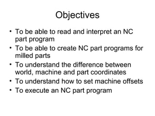 Objectives
• To be able to read and interpret an NC
part program
• To be able to create NC part programs for
milled parts
• To understand the difference between
world, machine and part coordinates
• To understand how to set machine offsets
• To execute an NC part program
 