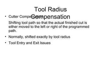 Tool Radius
Compensation• Cutter Compensation
Shifting tool path so that the actual finished cut is
either moved to the left or right of the programmed
path.
• Normally, shifted exactly by tool radius
• Tool Entry and Exit Issues
 