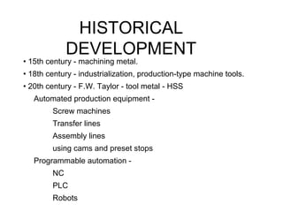 HISTORICAL
DEVELOPMENT
• 15th century - machining metal.
• 18th century - industrialization, production-type machine tools.
• 20th century - F.W. Taylor - tool metal - HSS
Automated production equipment -
Screw machines
Transfer lines
Assembly lines
using cams and preset stops
Programmable automation -
NC
PLC
Robots
 