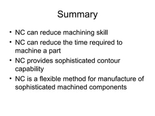 Summary
• NC can reduce machining skill
• NC can reduce the time required to
machine a part
• NC provides sophisticated contour
capability
• NC is a flexible method for manufacture of
sophisticated machined components
 