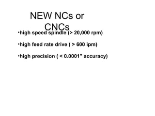 NEW NCs or
CNCs•high speed spindle (> 20,000 rpm)
•high feed rate drive ( > 600 ipm)
•high precision ( < 0.0001" accuracy)
 