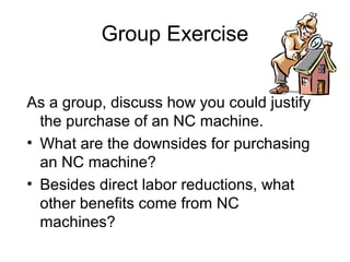 Group Exercise
As a group, discuss how you could justify
the purchase of an NC machine.
• What are the downsides for purchasing
an NC machine?
• Besides direct labor reductions, what
other benefits come from NC
machines?
 
