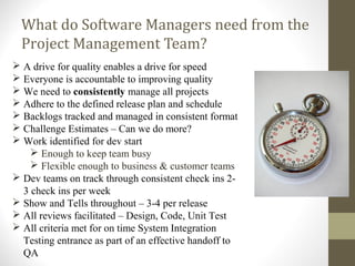 What do Software Managers need from the
Project Management Team?
FidelityInternal
 A drive for quality enables a drive for speed
 Everyone is accountable to improving quality
 We need to consistently manage all projects
 Adhere to the defined release plan and schedule
 Backlogs tracked and managed in consistent format
 Challenge Estimates – Can we do more?
 Work identified for dev start
 Enough to keep team busy
 Flexible enough to business & customer teams
 Dev teams on track through consistent check ins 2-
3 check ins per week
 Show and Tells throughout – 3-4 per release
 All reviews facilitated – Design, Code, Unit Test
 All criteria met for on time System Integration
Testing entrance as part of an effective handoff to
QA
 