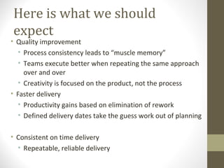 Here is what we should
expect
• Quality improvement
• Process consistency leads to “muscle memory”
• Teams execute better when repeating the same approach
over and over
• Creativity is focused on the product, not the process
• Faster delivery
• Productivity gains based on elimination of rework
• Defined delivery dates take the guess work out of planning
• Consistent on time delivery
• Repeatable, reliable delivery
 