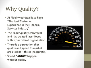 Why Quality?
• At Fidelity our goal is to have
“The best Customer
Experience in the Financial
Services industry”
• This is our quality statement
and has created laser focus
within our overall organization.
• There is a perception that
quality and speed to market
are at odds – this is inaccurate.
• Speed CANNOT happen
without quality
 