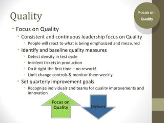Quality
• Focus on Quality
• Consistent and continuous leadership focus on Quality
• People will react to what is being emphasized and measured
• Identify and baseline quality measures
• Defect density in test cycle
• Incident tickets in production
• Do it right the first time – no rework!
• Limit change controls & monitor them weekly
• Set quarterly improvement goals
• Recognize individuals and teams for quality improvements and
innovation
Focus on
Quality
Focus on
Quality
 
