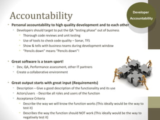 Accountability
• Personal accountability to high quality development and to each other
• Developers should target to put the QA “testing phase” out of business
• Thorough code reviews and unit testing
• Use of tools to check code quality – Sonar, TFS
• Show & tells with business teams during development window
• “Pencils down” means “Pencils down”!
• Great software is a team sport!
• Dev, QA, Performance assessment, other IT partners
• Create a collaborative environment
• Great output starts with great input (Requirements)
• Description – Give a good description of the functionality and its use
• Actors/users - Describe all roles and users of the function
• Acceptance Criteria
• Describe the way we will know the function works (This ideally would be the way to
test it)
• Describes the way the function should NOT work (This ideally would be the way to
negatively test it)
Developer
Accountability
Developer
Accountability
 