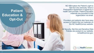 21
Patient
Education &
Opt-Out
NC HIEA takes the Patient’s right to
Opt-Out very seriously. Once a
Participation Agreement is signed by a
health care provider, Patient Education
materials are provided to that
organization via email.
Providers and patients also have easy
access to Patient-Opt out materials on
the NC HealthConnex website.
All Security, Opt-Out and Sensitive Data
Policies are posted on our website,
nchealthconnex.gov.
 