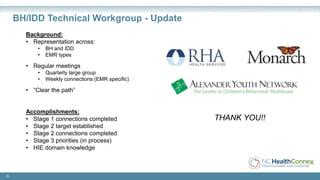 Background:
• Representation across:
• BH and IDD
• EMR types
• Regular meetings
• Quarterly large group
• Weekly connections (EMR specific)
• “Clear the path”
Accomplishments:
• Stage 1 connections completed
• Stage 2 target established
• Stage 2 connections completed
• Stage 3 priorities (in process)
• HIE domain knowledge
25
BH/IDD Technical Workgroup - Update
THANK YOU!!
 