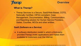What is Therap?
• Therap Services is a Secure, SaaS/Web-Based, COTS,
Nationally Certified, HIPAA compliant, Case
Management, Documentation, Billing, Communication,
and Reporting solution for Human Service Providers,
States, Counties, MCOs and other entities.
SaaS (Software as a Service)
● A software distribution model in which a third-party
provider(Therap) hosts applications and makes them
available to customers over the Internet.
Overview
© Copyright Therap Services, LLC. 2003 - 2015, All Rights Reserved. U.S. Patents #8281370, #8528056, #8613054, #8615790, #8739253, #8819785
 