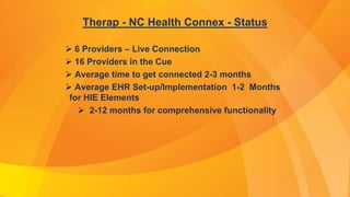 Therap - NC Health Connex - Status
 6 Providers – Live Connection
 16 Providers in the Cue
 Average time to get connected 2-3 months
 Average EHR Set-up/Implementation 1-2 Months
for HIE Elements
 2-12 months for comprehensive functionality
 