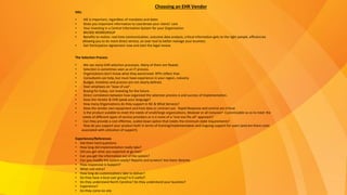HIEs
• HIE is important, regardless of mandates and dates
• Gives you important information to coordinate your clients’ care
• Your investing in a Central Information System for your Organization
• BH/IDD WORKGROUP
• Benefits to realize: real time communication, outcome data analysis, critical information gets to the right people, efficiencies
allowing you to do more direct service, an over tool to better manage your business
• Get Participation Agreement now and start the legal review
The Selection Process
• We see many EHR selection processes. Many of them are flawed.
• Selection is sometimes seen as an IT process.
• Organizations don’t know what they want/need. RFPs reflect that.
• Consultants can help, but must have experience in your region, industry.
• Budget, timelines and process are not clearly defined.
• Over-emphasis on “ease of use”.
• Buying for today, not investing for the future.
• Direct correlation between how organized the selection process is and success of Implementation.
• Does the Vendor & EHR speak your language?
• How many Organizations do they support in NC & What Services?
• Does the vendor own equipment and host data or contract out. Rapid Response and control are critical.
• Is the product scalable to meet the needs of small/large organizations, Modular or all inclusive? Customizable so as to meet the
needs of different types of service providers or is it more of a “one size fits all” approach?
• Can they provide a cost effective, scaled down option that meets the minimum state requirements?
• How do you support your product both in terms of training/implementation and ongoing support for users (and are there costs
associated with utilization of support).
Experiences/References
• Ask them hard questions
• How long did implementation really take?
• Did you get what you expected at go-live?
• Can you get the information out of the system?
• Can you modify the system easily? Reports and screens? Are there libraries
• How responsive is Support?
• What cost extra?
• How long do customizations take to deliver?
• Do they have a local user group? Is it useful?
• Do they understand North Carolina? Do they understand your business?
• Experience?
• Do they come on-site
Choosing an EHR Vendor
 