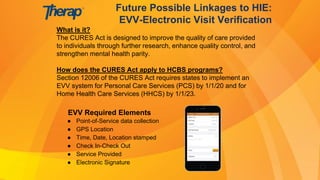 What is it?
The CURES Act is designed to improve the quality of care provided
to individuals through further research, enhance quality control, and
strengthen mental health parity.
How does the CURES Act apply to HCBS programs?
Section 12006 of the CURES Act requires states to implement an
EVV system for Personal Care Services (PCS) by 1/1/20 and for
Home Health Care Services (HHCS) by 1/1/23.
Future Possible Linkages to HIE:
EVV-Electronic Visit Verification
EVV Required Elements
● Point-of-Service data collection
● GPS Location
● Time, Date, Location stamped
● Check In-Check Out
● Service Provided
● Electronic Signature
 