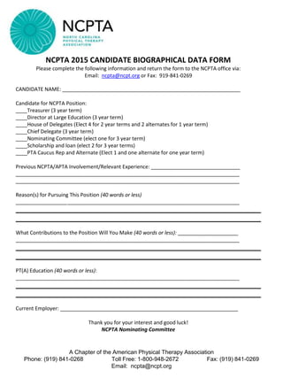 NCPTA 2015 CANDIDATE BIOGRAPHICAL DATA FORM
Please complete the following information and return the form to the NCPTA office via:
Email: ncpta@ncpt.org or Fax: 919-841-0269
CANDIDATE NAME: ______________________________________________________________
Candidate for NCPTA Position:
____Treasurer (3 year term)
____Director at Large Education (3 year term)
____House of Delegates (Elect 4 for 2 year terms and 2 alternates for 1 year term)
____Chief Delegate (3 year term)
____Nominating Committee (elect one for 3 year term)
____Scholarship and loan (elect 2 for 3 year terms)
____PTA Caucus Rep and Alternate (Elect 1 and one alternate for one year term)
Previous NCPTA/APTA Involvement/Relevant Experience: _______________________________
______________________________________________________________________________
______________________________________________________________________________
Reason(s) for Pursuing This Position (40 words or less)
______________________________________________________________________________
What Contributions to the Position Will You Make (40 words or less): _____________________
______________________________________________________________________________
PT(A) Education (40 words or less):
______________________________________________________________________________
Current Employer: ______________________________________________________________
Thank you for your interest and good luck!
NCPTA Nominating Committee
A Chapter of the American Physical Therapy Association
Phone: (919) 841-0268 Toll Free: 1-800-948-2672 Fax: (919) 841-0269
Email: ncpta@ncpt.org
 