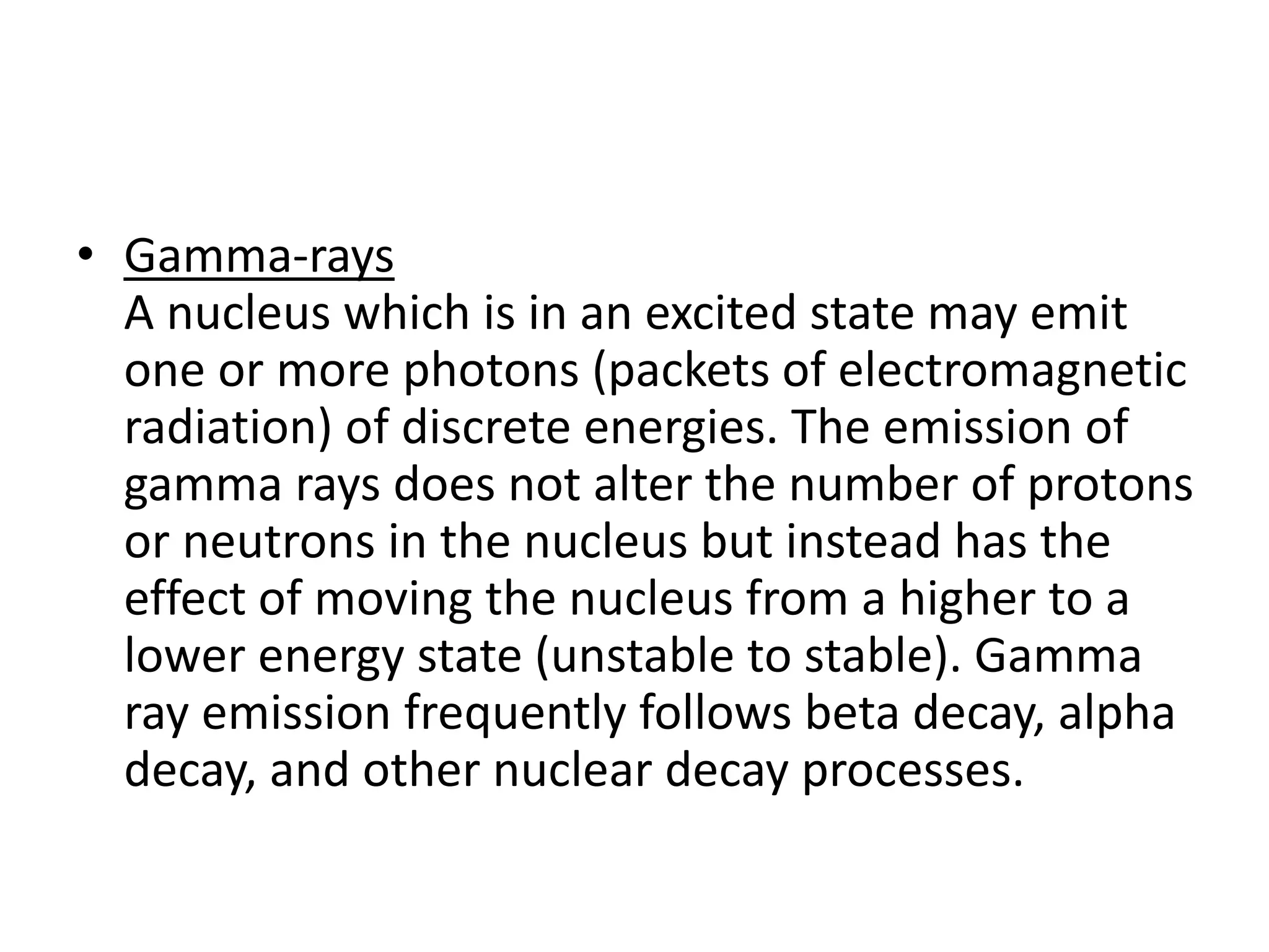 • Gamma-rays
A nucleus which is in an excited state may emit
one or more photons (packets of electromagnetic
radiation) of discrete energies. The emission of
gamma rays does not alter the number of protons
or neutrons in the nucleus but instead has the
effect of moving the nucleus from a higher to a
lower energy state (unstable to stable). Gamma
ray emission frequently follows beta decay, alpha
decay, and other nuclear decay processes.
 