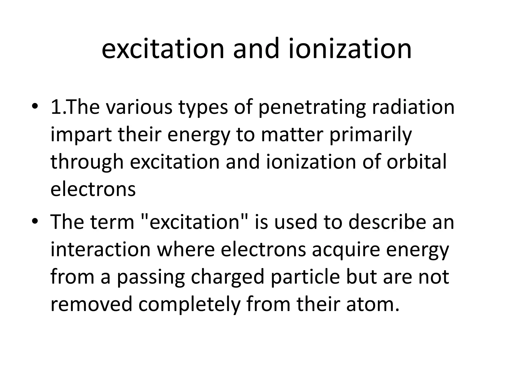 excitation and ionization
• 1.The various types of penetrating radiation
impart their energy to matter primarily
through excitation and ionization of orbital
electrons
• The term "excitation" is used to describe an
interaction where electrons acquire energy
from a passing charged particle but are not
removed completely from their atom.
 