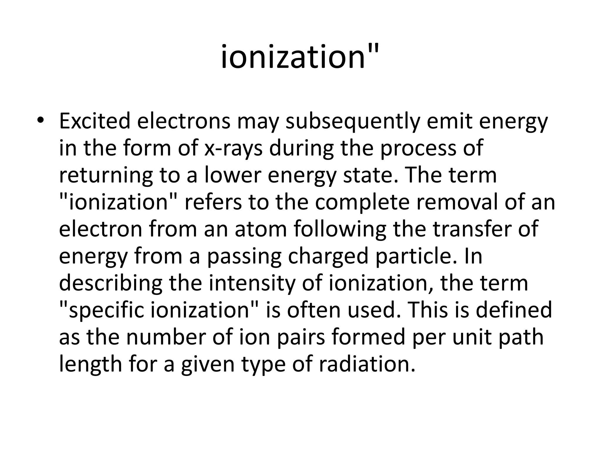 ionization"
• Excited electrons may subsequently emit energy
in the form of x-rays during the process of
returning to a lower energy state. The term
"ionization" refers to the complete removal of an
electron from an atom following the transfer of
energy from a passing charged particle. In
describing the intensity of ionization, the term
"specific ionization" is often used. This is defined
as the number of ion pairs formed per unit path
length for a given type of radiation.
 