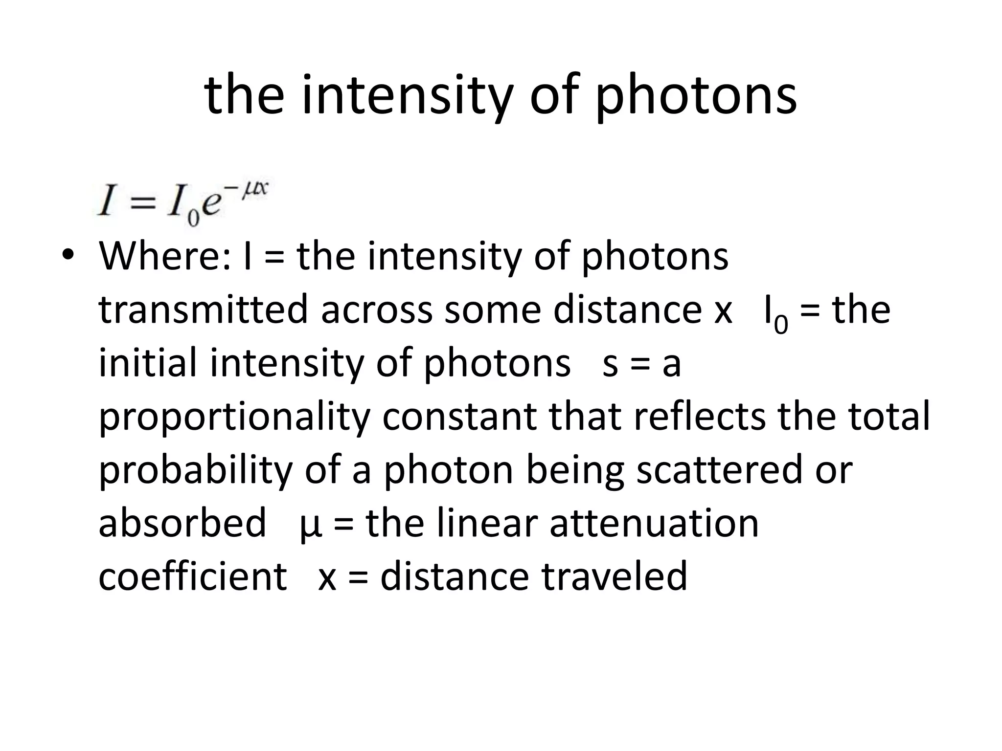 the intensity of photons
• Where: I = the intensity of photons
transmitted across some distance x I0 = the
initial intensity of photons s = a
proportionality constant that reflects the total
probability of a photon being scattered or
absorbed µ = the linear attenuation
coefficient x = distance traveled
 