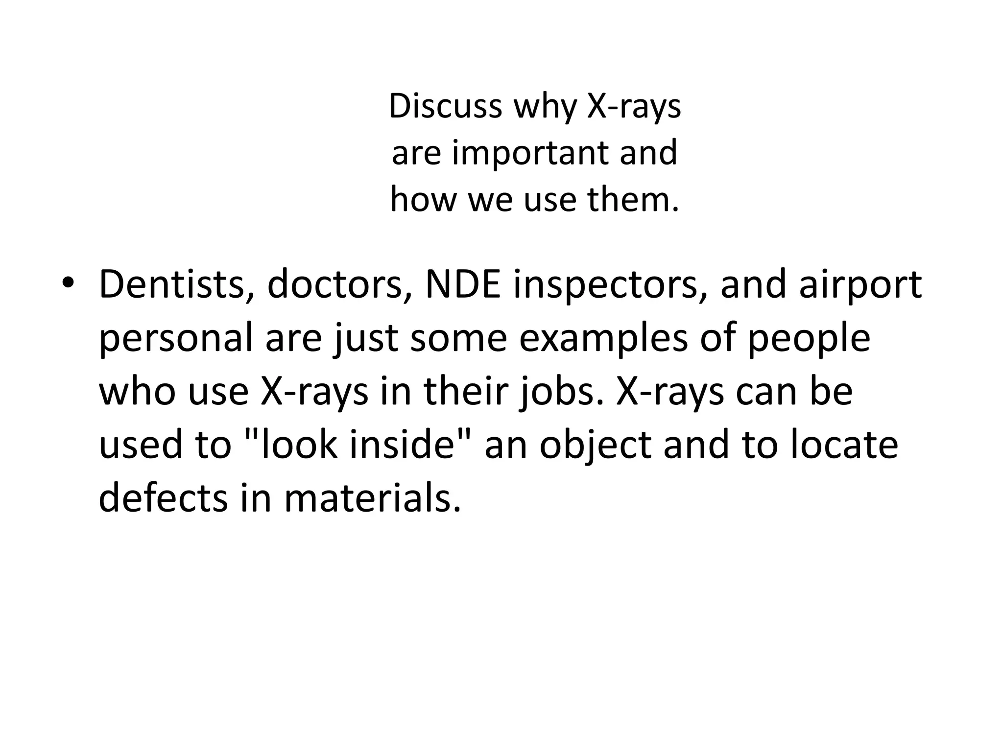 Discuss why X-rays
are important and
how we use them.
• Dentists, doctors, NDE inspectors, and airport
personal are just some examples of people
who use X-rays in their jobs. X-rays can be
used to "look inside" an object and to locate
defects in materials.
 