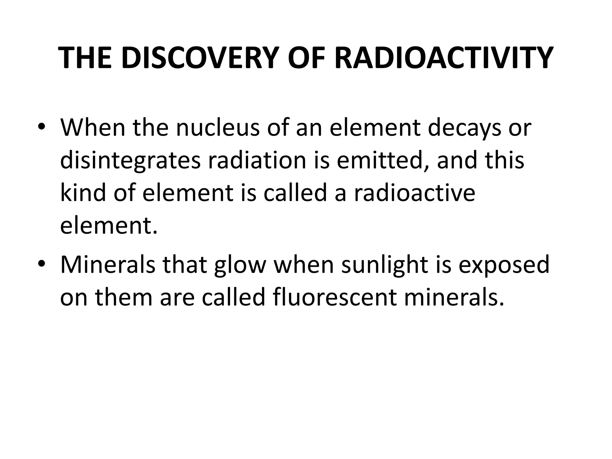 THE DISCOVERY OF RADIOACTIVITY
• When the nucleus of an element decays or
disintegrates radiation is emitted, and this
kind of element is called a radioactive
element.
• Minerals that glow when sunlight is exposed
on them are called fluorescent minerals.
 