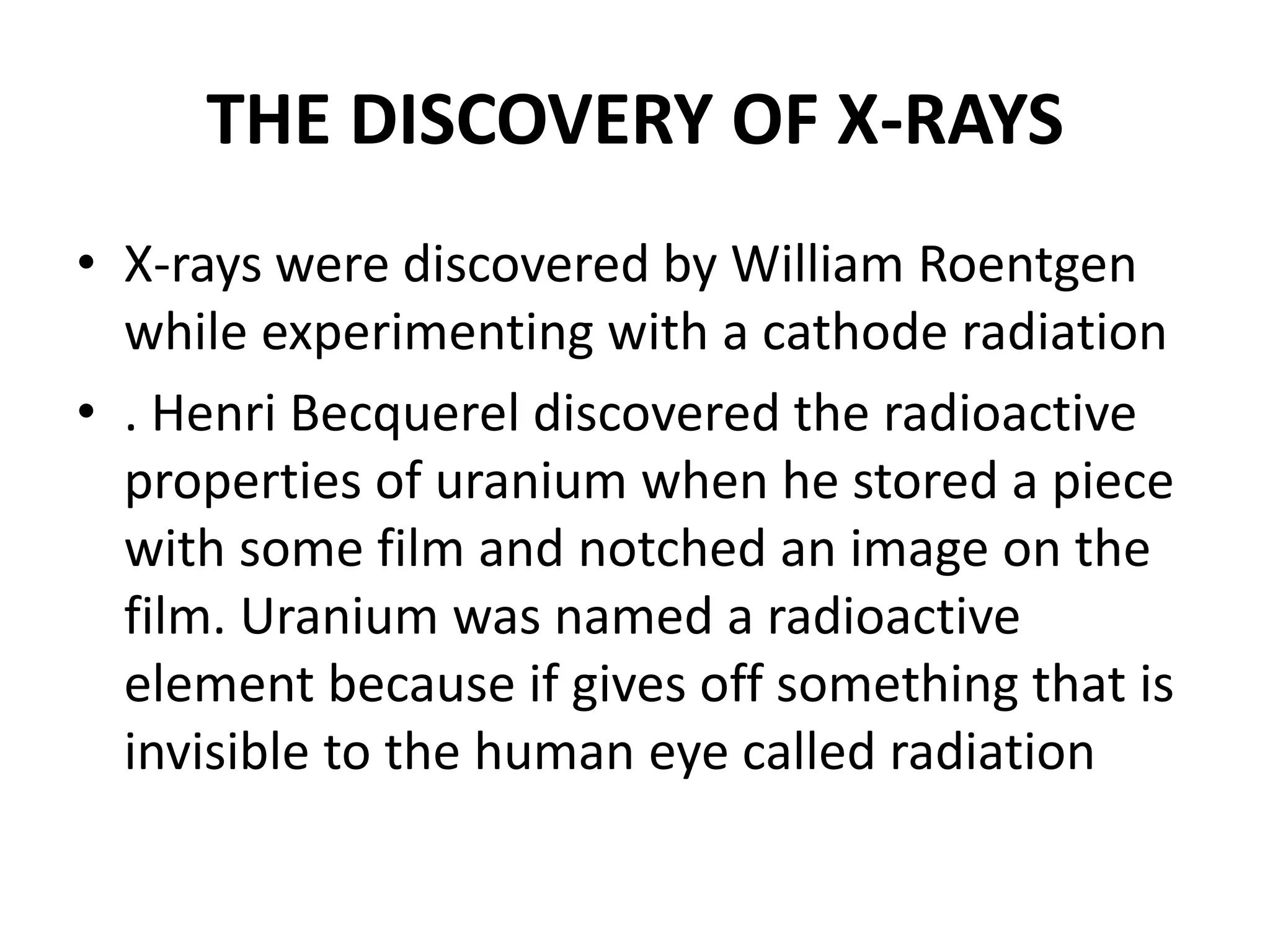 THE DISCOVERY OF X-RAYS
• X-rays were discovered by William Roentgen
while experimenting with a cathode radiation
• . Henri Becquerel discovered the radioactive
properties of uranium when he stored a piece
with some film and notched an image on the
film. Uranium was named a radioactive
element because if gives off something that is
invisible to the human eye called radiation
 