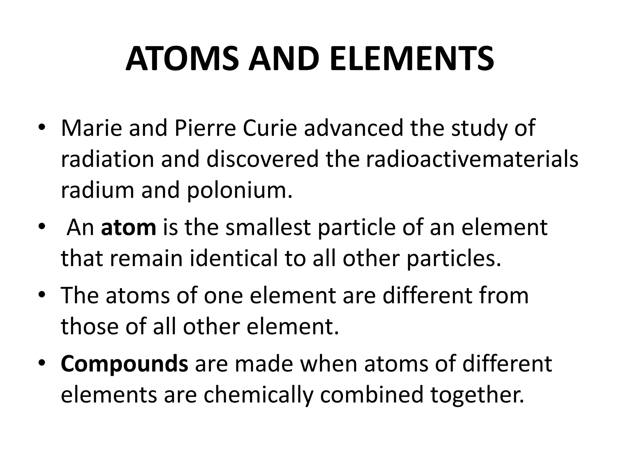 ATOMS AND ELEMENTS
• Marie and Pierre Curie advanced the study of
radiation and discovered the radioactivematerials
radium and polonium.
• An atom is the smallest particle of an element
that remain identical to all other particles.
• The atoms of one element are different from
those of all other element.
• Compounds are made when atoms of different
elements are chemically combined together.
 
