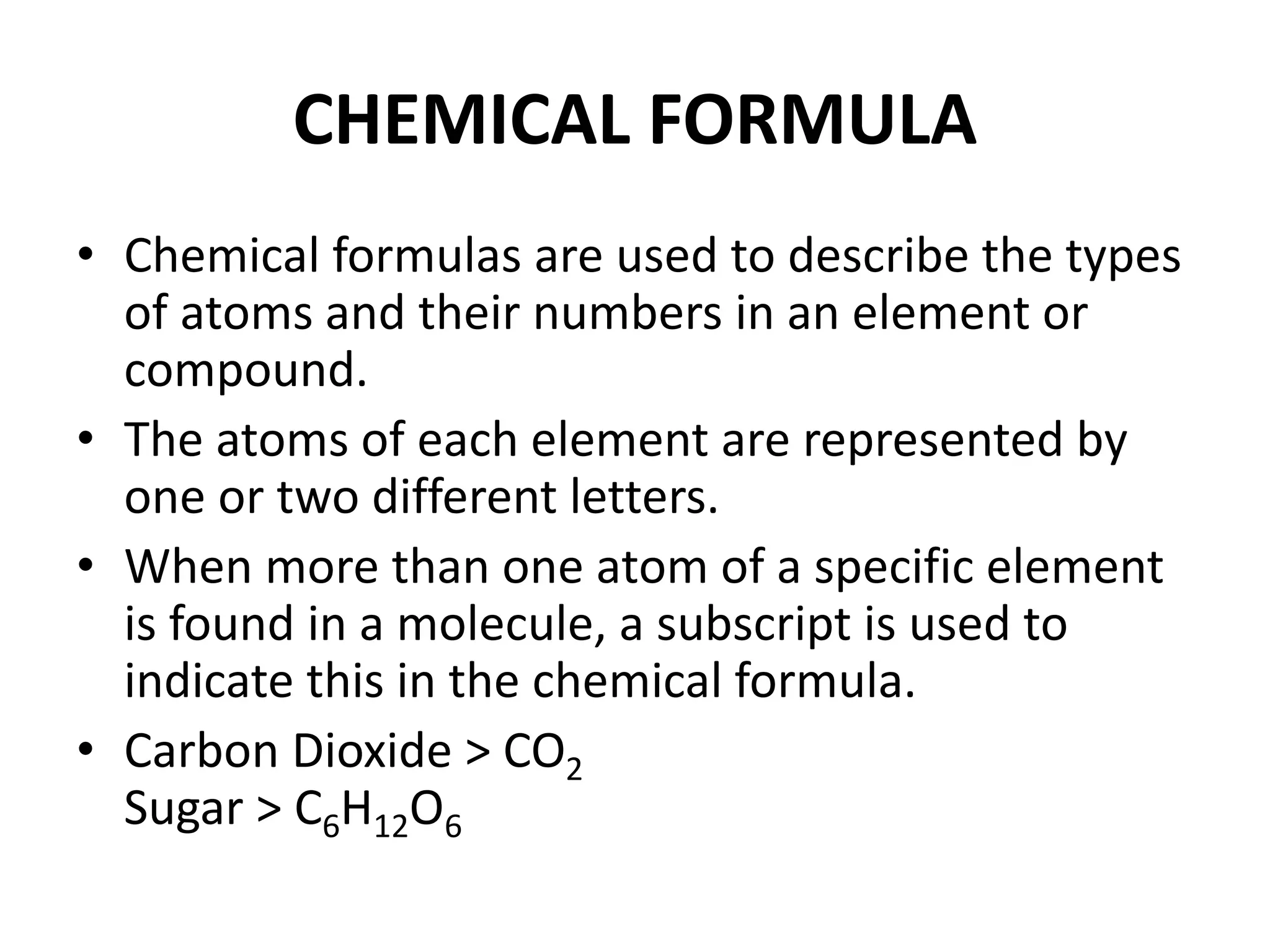 CHEMICAL FORMULA
• Chemical formulas are used to describe the types
of atoms and their numbers in an element or
compound.
• The atoms of each element are represented by
one or two different letters.
• When more than one atom of a specific element
is found in a molecule, a subscript is used to
indicate this in the chemical formula.
• Carbon Dioxide > CO2
Sugar > C6H12O6
 